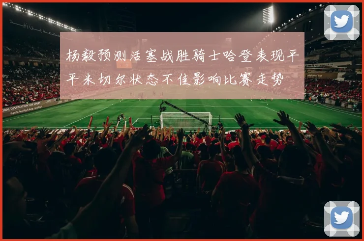 杨毅预测活塞战胜骑士哈登表现平平米切尔状态不佳影响比赛走势
