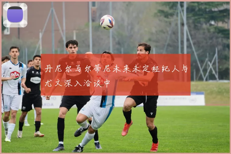 丹尼尔马尔蒂尼未来未定经纪人与尤文深入洽谈中
