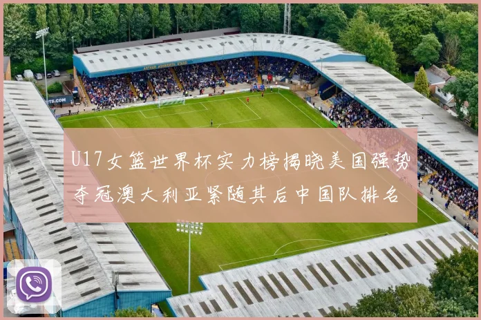 U17女篮世界杯实力榜揭晓美国强势夺冠澳大利亚紧随其后中国队排名第十