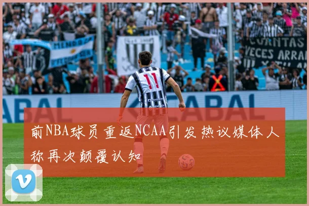 前NBA球员重返NCAA引发热议媒体人称再次颠覆认知