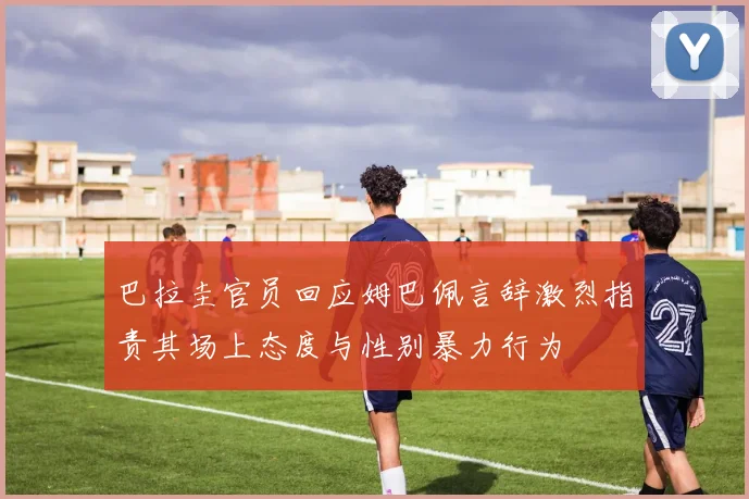 巴拉圭官员回应姆巴佩言辞激烈指责其场上态度与性别暴力行为