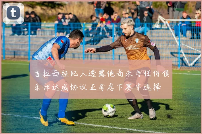 吉拉西经纪人透露他尚未与任何俱乐部达成协议正考虑下赛季选择