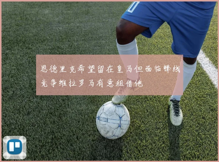 恩德里克希望留在皇马但面临锋线竞争维拉罗马有意租借他