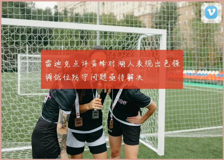 雷迪克点评黄蜂对湖人表现出色强调低位防守问题亟待解决