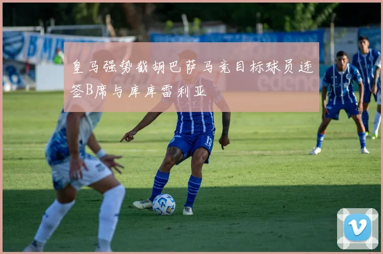 皇马强势截胡巴萨马竞目标球员连签B席与库库雷利亚