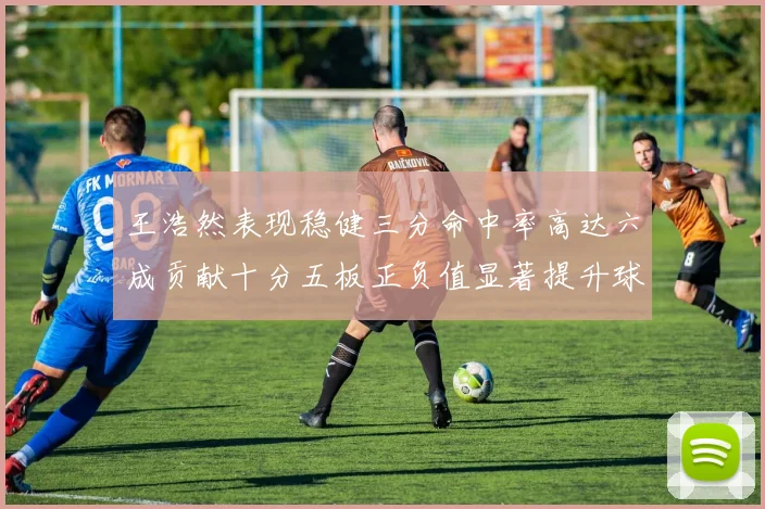 王浩然表现稳健三分命中率高达六成贡献十分五板正负值显著提升球队表现