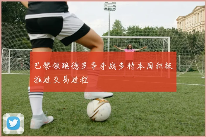 巴黎领跑德罗争夺战多特本周积极推进交易进程