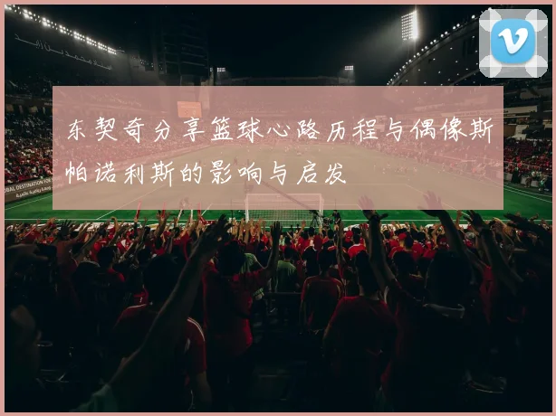 东契奇分享篮球心路历程与偶像斯帕诺利斯的影响与启发