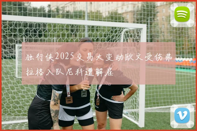 独行侠2025交易大变动欧文受伤弗拉格入队尼科遭解雇