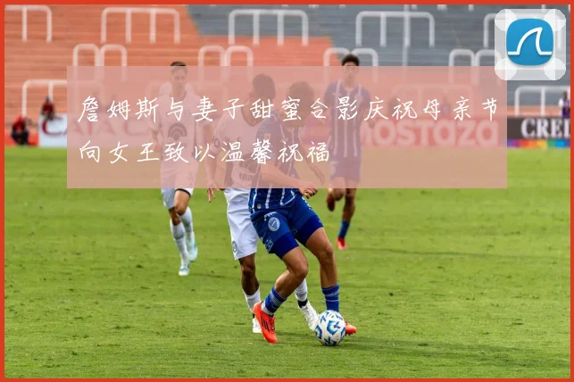 詹姆斯与妻子甜蜜合影庆祝母亲节向女王致以温馨祝福
