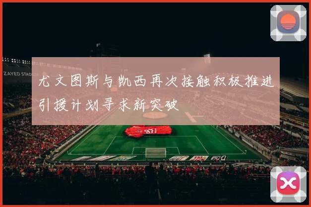 尤文图斯与凯西再次接触积极推进引援计划寻求新突破