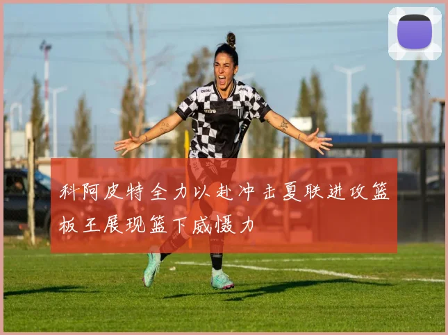 科阿皮特全力以赴冲击夏联进攻篮板王展现篮下威慑力