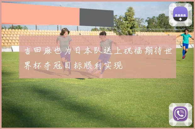 吉田麻也为日本队送上祝福期待世界杯夺冠目标顺利实现
