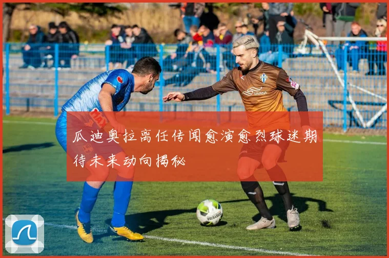 瓜迪奥拉离任传闻愈演愈烈球迷期待未来动向揭秘