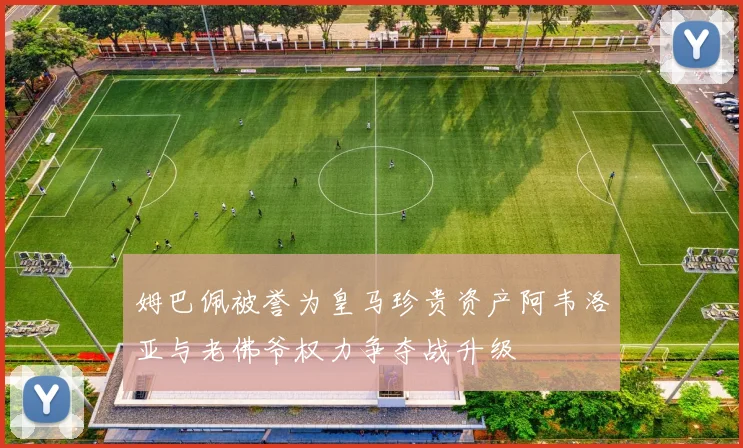 姆巴佩被誉为皇马珍贵资产阿韦洛亚与老佛爷权力争夺战升级