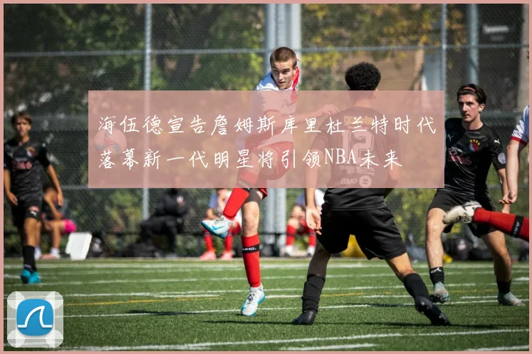 海伍德宣告詹姆斯库里杜兰特时代落幕新一代明星将引领NBA未来