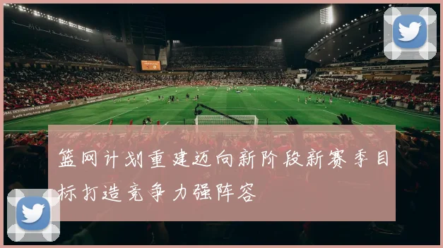 篮网计划重建迈向新阶段新赛季目标打造竞争力强阵容