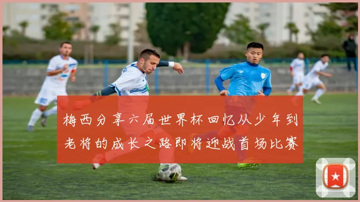 梅西分享六届世界杯回忆从少年到老将的成长之路即将迎战首场比赛