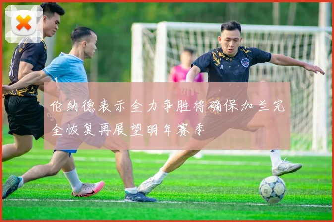伦纳德表示全力争胜将确保加兰完全恢复再展望明年赛季