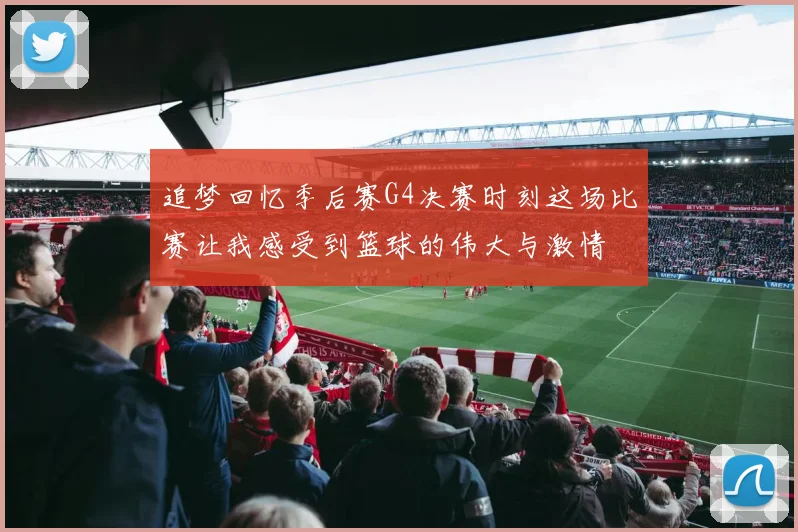 追梦回忆季后赛G4决赛时刻这场比赛让我感受到篮球的伟大与激情