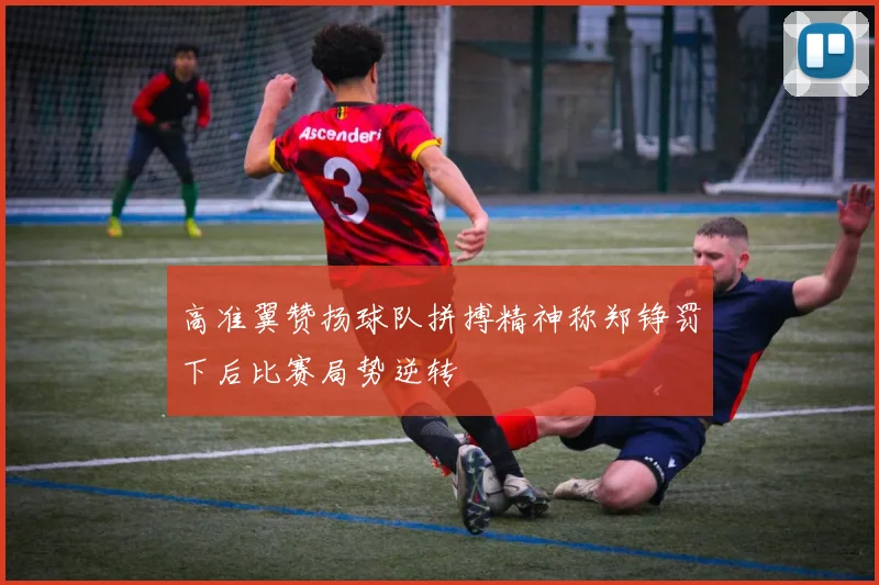 高准翼赞扬球队拼搏精神称郑铮罚下后比赛局势逆转