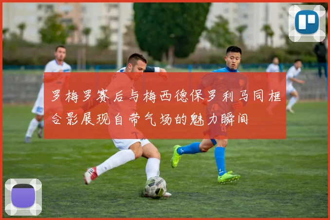 罗梅罗赛后与梅西德保罗利马同框合影展现自带气场的魅力瞬间
