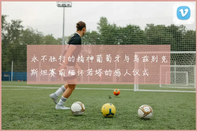 永不独行的精神葡萄牙与乌兹别克斯坦赛前缅怀若塔的感人仪式