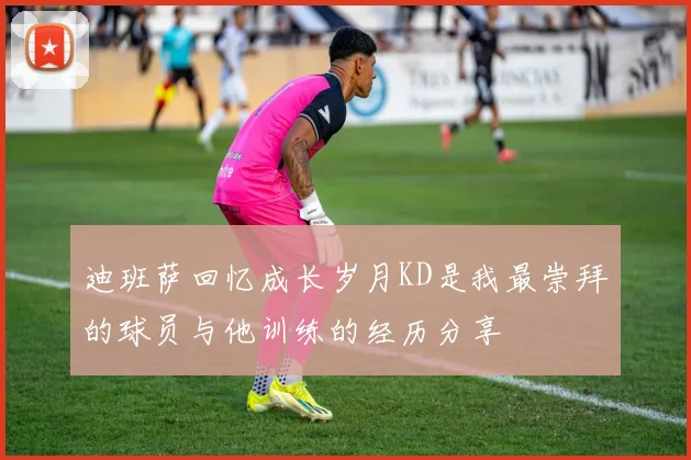 迪班萨回忆成长岁月KD是我最崇拜的球员与他训练的经历分享