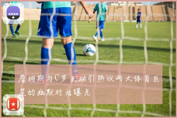 詹姆斯与C罗互动引热议两大体育巨星的幽默对话曝光