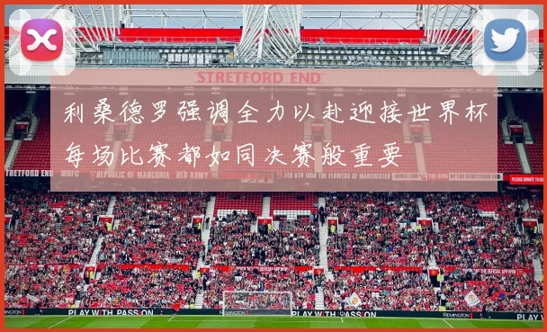 利桑德罗强调全力以赴迎接世界杯每场比赛都如同决赛般重要