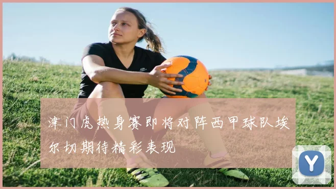 津门虎热身赛即将对阵西甲球队埃尔切期待精彩表现