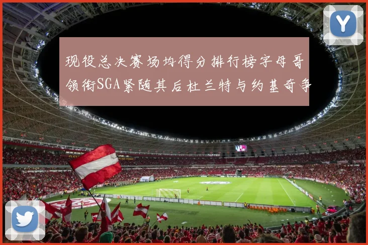 现役总决赛场均得分排行榜字母哥领衔SGA紧随其后杜兰特与约基奇争夺第三名