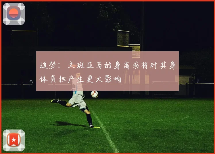 追梦：文班亚马的身高或将对其身体负担产生更大影响