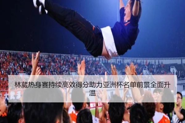 林葳热身赛持续高效得分助力亚洲杯名单前景全面升温 | leyusports
